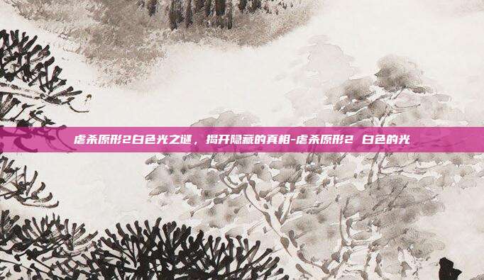 虐杀原形2白色光之谜,揭开隐藏的真相-虐杀原形2 白色的光
