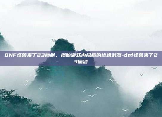DNF怪兽来了23魔剑,揭秘游戏内隐藏的终极武器-dnf怪兽来了23魔剑