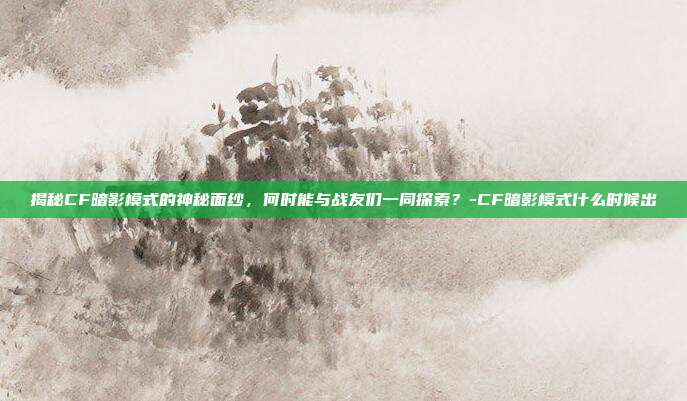 揭秘CF暗影模式的神秘面纱,何时能与战友们一同探索?-CF暗影模式什么时候出