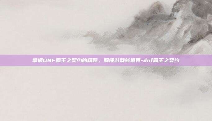掌握DNF霸王之契约的精髓,解锁游戏新境界-dnf霸王之契约