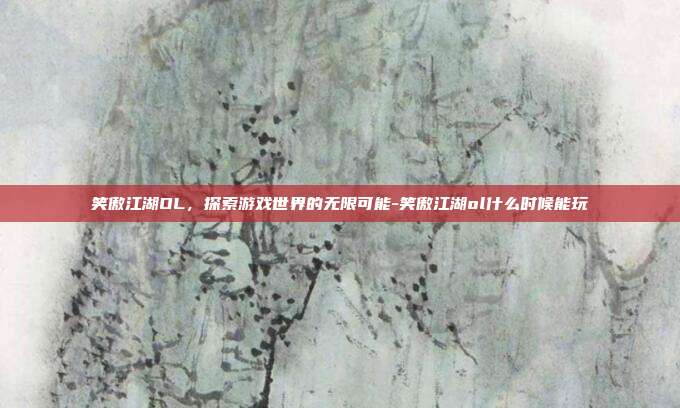 笑傲江湖OL,探索游戏世界的无限可能-笑傲江湖ol什么时候能玩