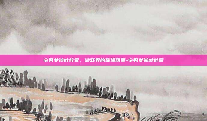 宅男女神叶梓萱,游戏界的璀璨明星-宅男女神叶梓萱