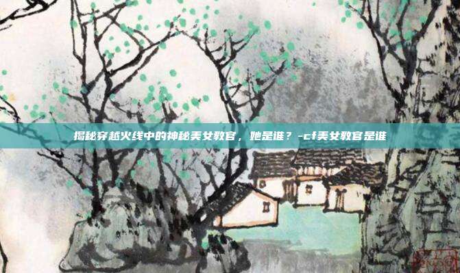 揭秘穿越火线中的神秘美女教官,她是谁?-cf美女教官是谁