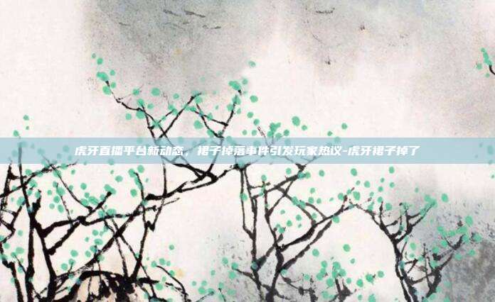 虎牙直播平台新动态,裙子掉落事件引发玩家热议-虎牙裙子掉了