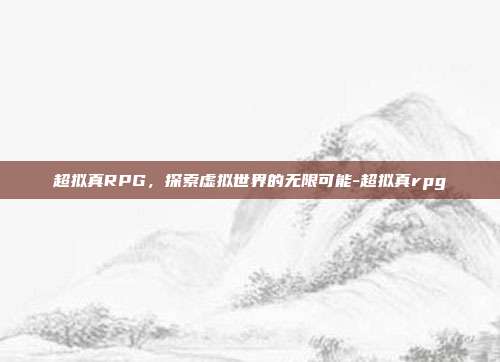 超拟真RPG,探索虚拟世界的无限可能-超拟真rpg