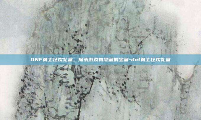DNF勇士狂欢礼盒,探索游戏内隐藏的宝藏-dnf勇士狂欢礼盒