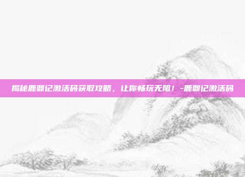 揭秘鹿鼎记激活码获取攻略,让你畅玩无阻!-鹿鼎记激活码