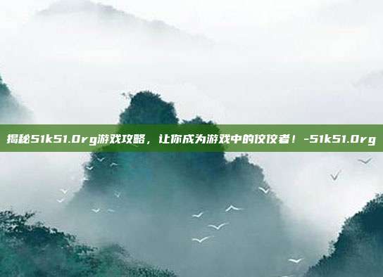 揭秘51k51.0rg游戏攻略,让你成为游戏中的佼佼者!-51k51.0rg