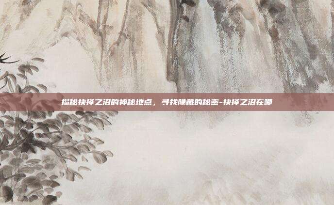 揭秘抉择之沼的神秘地点,寻找隐藏的秘密-抉择之沼在哪