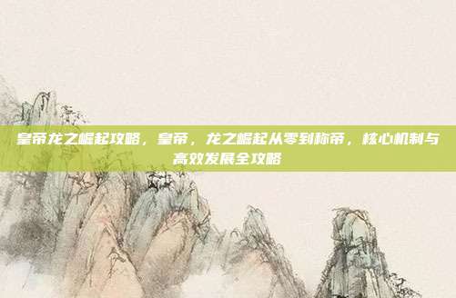 皇帝龙之崛起攻略,皇帝,龙之崛起从零到称帝,核心机制与高效发展全攻略