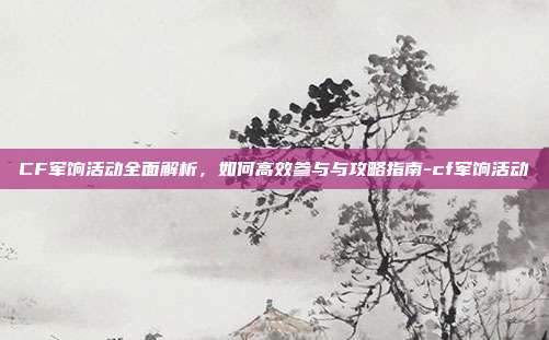 CF军饷活动全面解析,如何高效参与与攻略指南-cf军饷活动