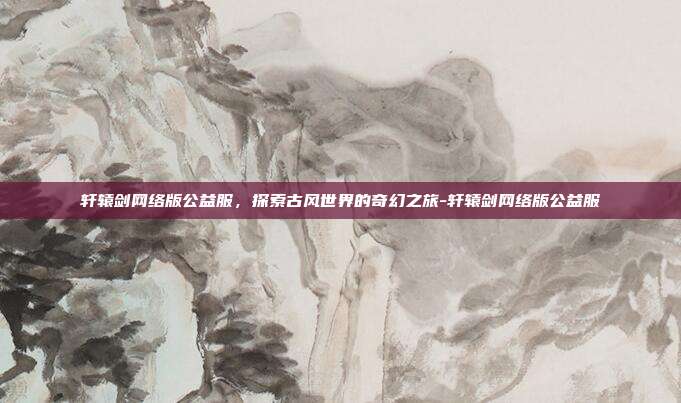 轩辕剑网络版公益服,探索古风世界的奇幻之旅-轩辕剑网络版公益服
