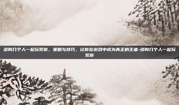 多叫几个人一起玩死你,策略与技巧,让你在游戏中成为真正的王者-多叫几个人一起玩死你