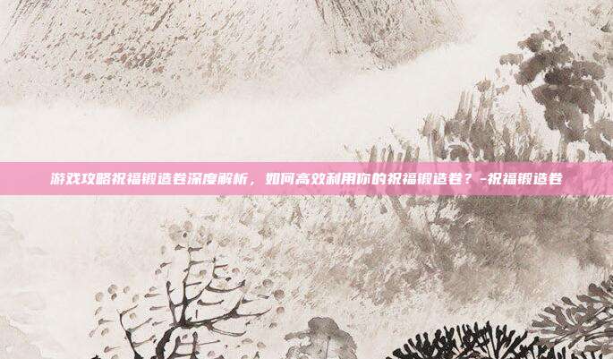 游戏攻略祝福锻造卷深度解析,如何高效利用你的祝福锻造卷?-祝福锻造卷