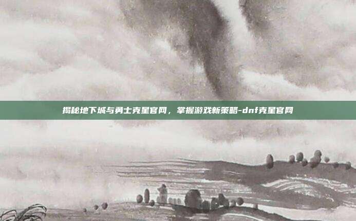 揭秘地下城与勇士克星官网,掌握游戏新策略-dnf克星官网