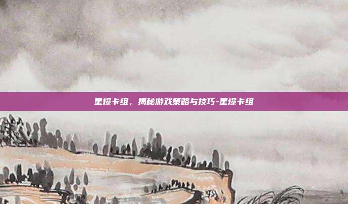 星爆卡组,揭秘游戏策略与技巧-星爆卡组