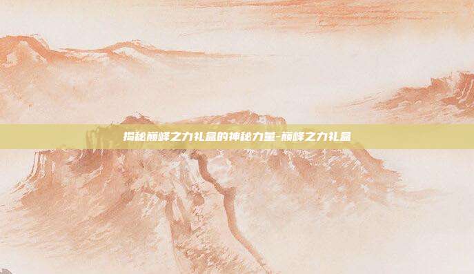 揭秘巅峰之力礼盒的神秘力量-巅峰之力礼盒