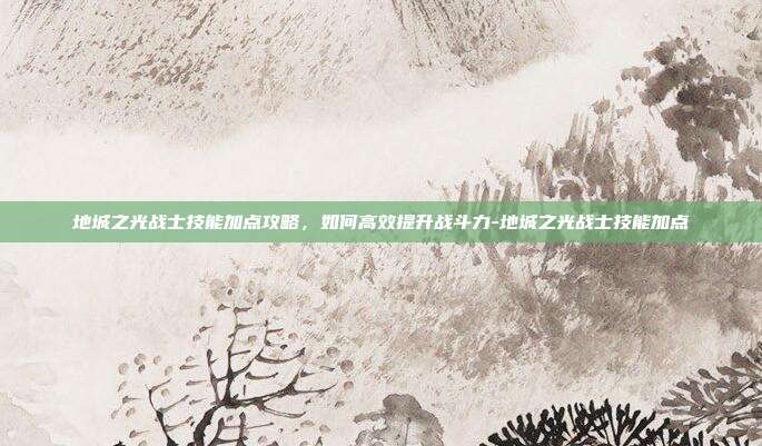 地城之光战士技能加点攻略,如何高效提升战斗力-地城之光战士技能加点