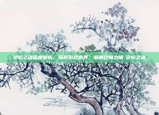 灵蛇之魂深度解析,探索游戏世界,解锁终极力量-灵蛇之魂