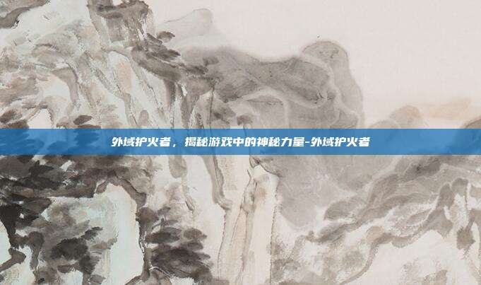 外域护火者,揭秘游戏中的神秘力量-外域护火者