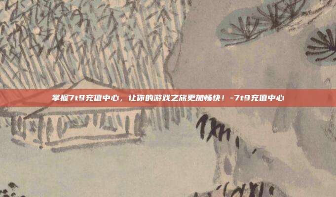 掌握7t9充值中心,让你的游戏之旅更加畅快!-7t9充值中心