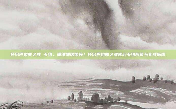 托尔巴拉德之战 卡组,重铸部落荣光!托尔巴拉德之战核心卡组构筑与实战指南