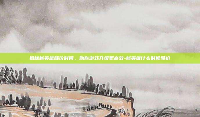 揭秘新英雄降价时间,助你游戏升级更高效-新英雄什么时候降价