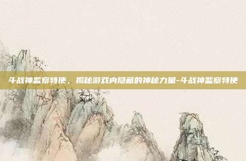 斗战神监察特使,揭秘游戏内隐藏的神秘力量-斗战神监察特使