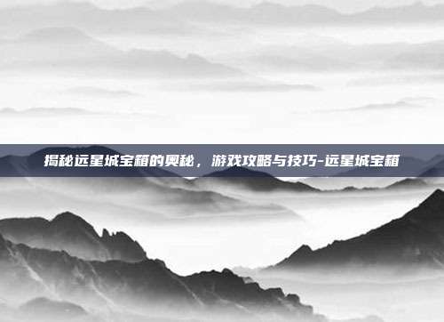 揭秘远星城宝箱的奥秘,游戏攻略与技巧-远星城宝箱