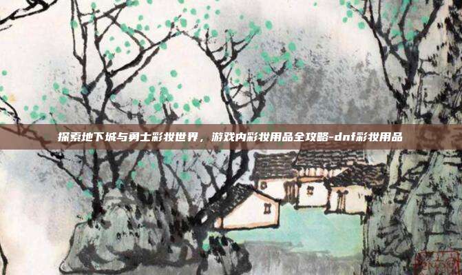 探索地下城与勇士彩妆世界,游戏内彩妆用品全攻略-dnf彩妆用品