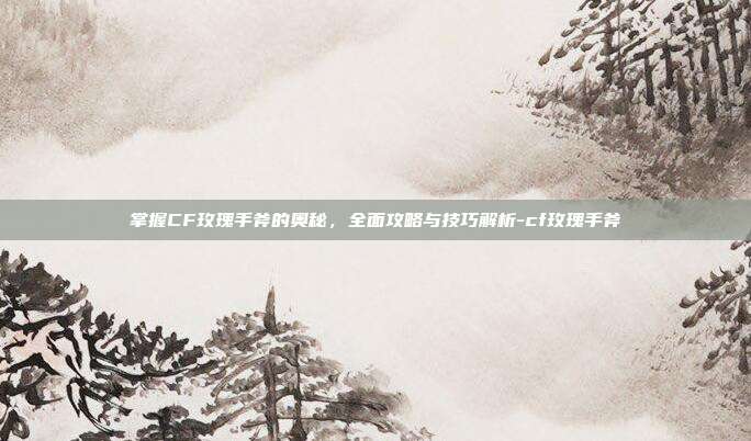 掌握CF玫瑰手斧的奥秘,全面攻略与技巧解析-cf玫瑰手斧