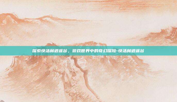 探索快活林逍遥谷,游戏世界中的奇幻探险-快活林逍遥谷
