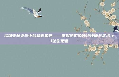 揭秘穿越火线中的暗影角色——掌握他们的独特技能与战术-cf暗影角色