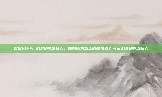 揭秘FIFA 2012中场妖人,如何成为场上的魔术师?-fm2012中场妖人