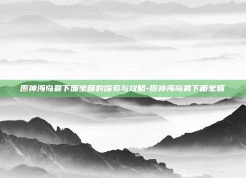 原神海岛最下面宝箱的探索与攻略-原神海岛最下面宝箱