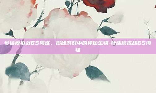 梦话模拟战65海怪,揭秘游戏中的神秘生物-梦话模拟战65海怪
