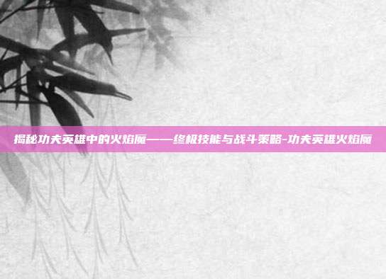 揭秘功夫英雄中的火焰魔——终极技能与战斗策略-功夫英雄火焰魔