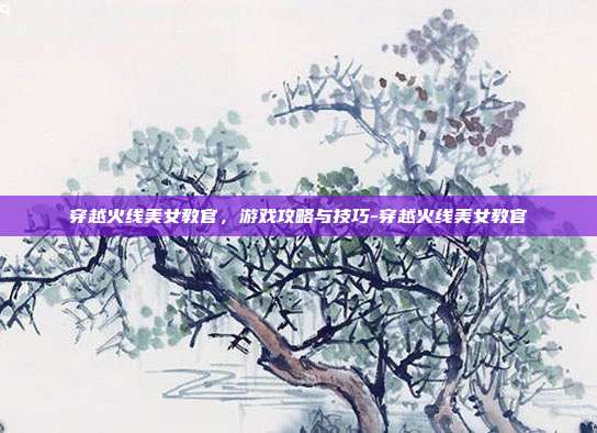 穿越火线美女教官,游戏攻略与技巧-穿越火线美女教官