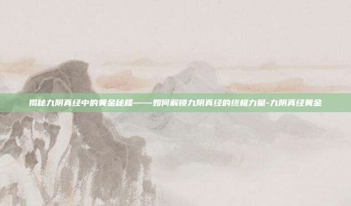 揭秘九阴真经中的黄金秘籍——如何解锁九阴真经的终极力量-九阴真经黄金