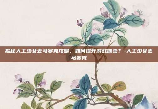 揭秘人工少女去马赛克攻略,如何提升游戏体验?-人工少女去马赛克