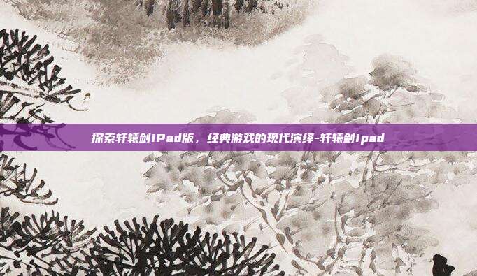 探索轩辕剑iPad版,经典游戏的现代演绎-轩辕剑ipad
