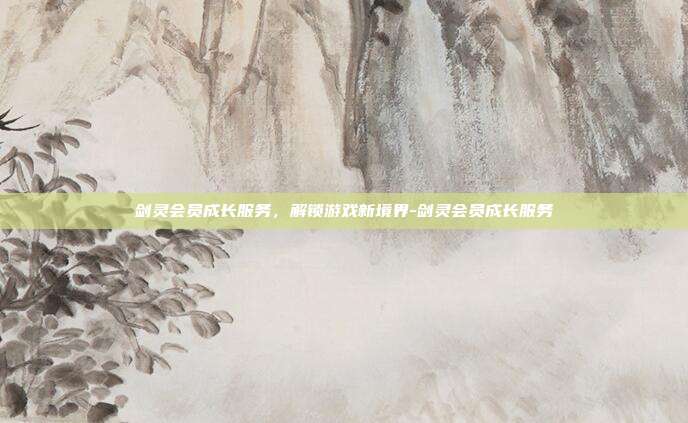 剑灵会员成长服务,解锁游戏新境界-剑灵会员成长服务