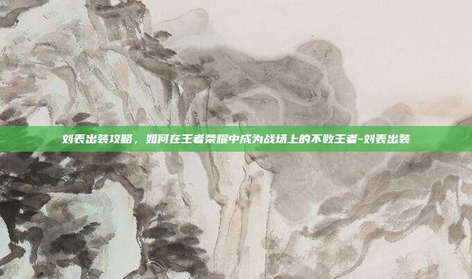 刘表出装攻略,如何在王者荣耀中成为战场上的不败王者-刘表出装