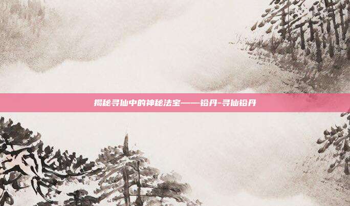 揭秘寻仙中的神秘法宝——铅丹-寻仙铅丹