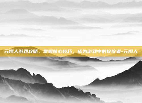 元翔人游戏攻略,掌握核心技巧,成为游戏中的佼佼者-元翔人