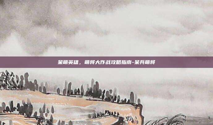 呆萌英雄,萌将大作战攻略指南-呆兵萌将