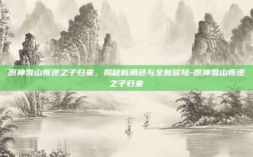原神雪山叛逆之子归来,揭秘新角色与全新冒险-原神雪山叛逆之子归来