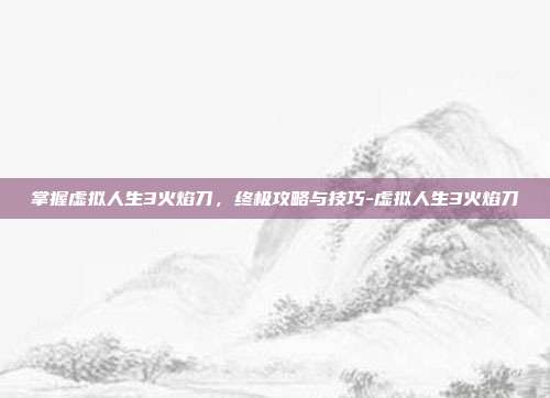 掌握虚拟人生3火焰刀,终极攻略与技巧-虚拟人生3火焰刀