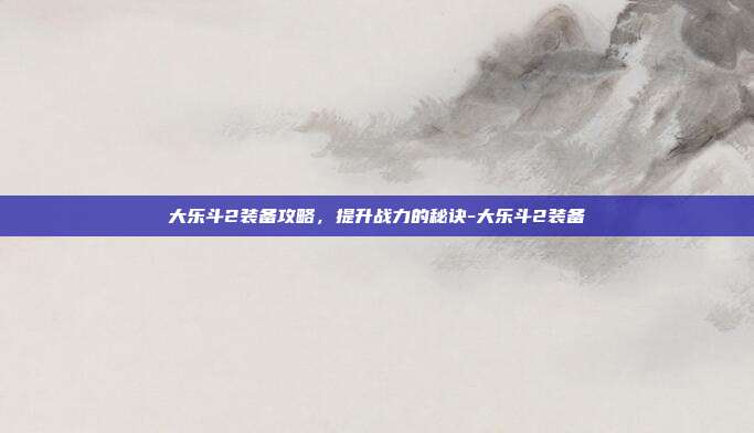 大乐斗2装备攻略,提升战力的秘诀-大乐斗2装备