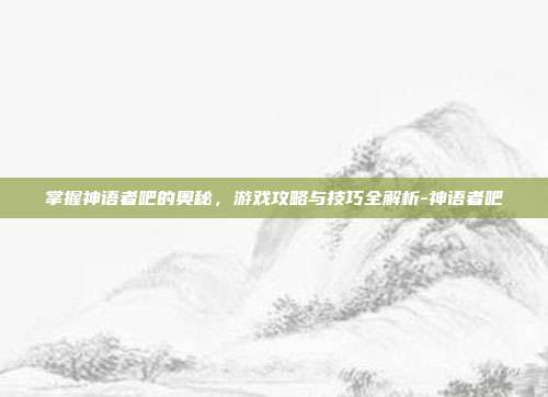 掌握神语者吧的奥秘,游戏攻略与技巧全解析-神语者吧